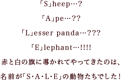 「S」heep…?「A」pe…?「L」esser panda…???「E」lephant…!!!!赤と白の旗に導かれてやってきたのは､名前が「S・A・L・E」の動物たちでした！
